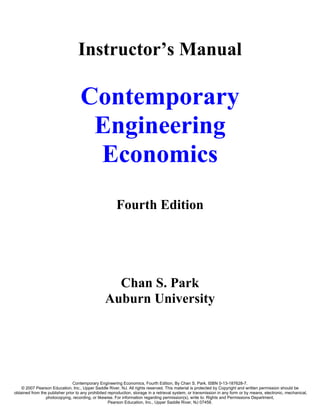Instructor’s Manual

                                    Contemporary
                                     Engineering
                                     Economics
                                                        Fourth Edition




                                                   Chan S. Park
                                                 Auburn University




                                Contemporary Engineering Economics, Fourth Edition, By Chan S. Park. ISBN 0-13-187628-7.
    © 2007 Pearson Education, Inc., Upper Saddle River, NJ. All rights reserved. This material is protected by Copyright and written permission should be
obtained from the publisher prior to any prohibited reproduction, storage in a retrieval system, or transmission in any form or by means, electronic, mechanical,
                 photocopying, recording, or likewise. For information regarding permission(s), write to: Rights and Permissions Department,
                                                    Pearson Education, Inc., Upper Saddle River, NJ 07458.
 