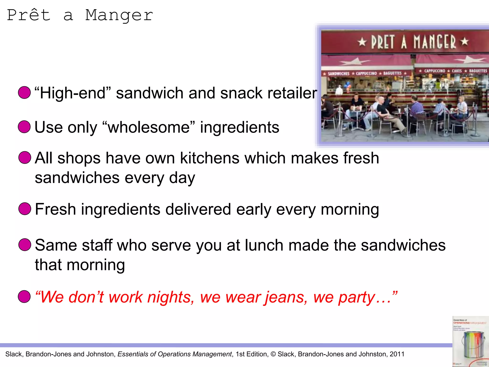 Slack, Brandon-Jones and Johnston, Essentials of Operations Management, 1st Edition, © Slack, Brandon-Jones and Johnston, 2011
“High-end” sandwich and snack retailer
Use only “wholesome” ingredients
All shops have own kitchens which makes fresh
sandwiches every day
Fresh ingredients delivered early every morning
Same staff who serve you at lunch made the sandwiches
that morning
“We don’t work nights, we wear jeans, we party…”
Prêt a Manger
 
