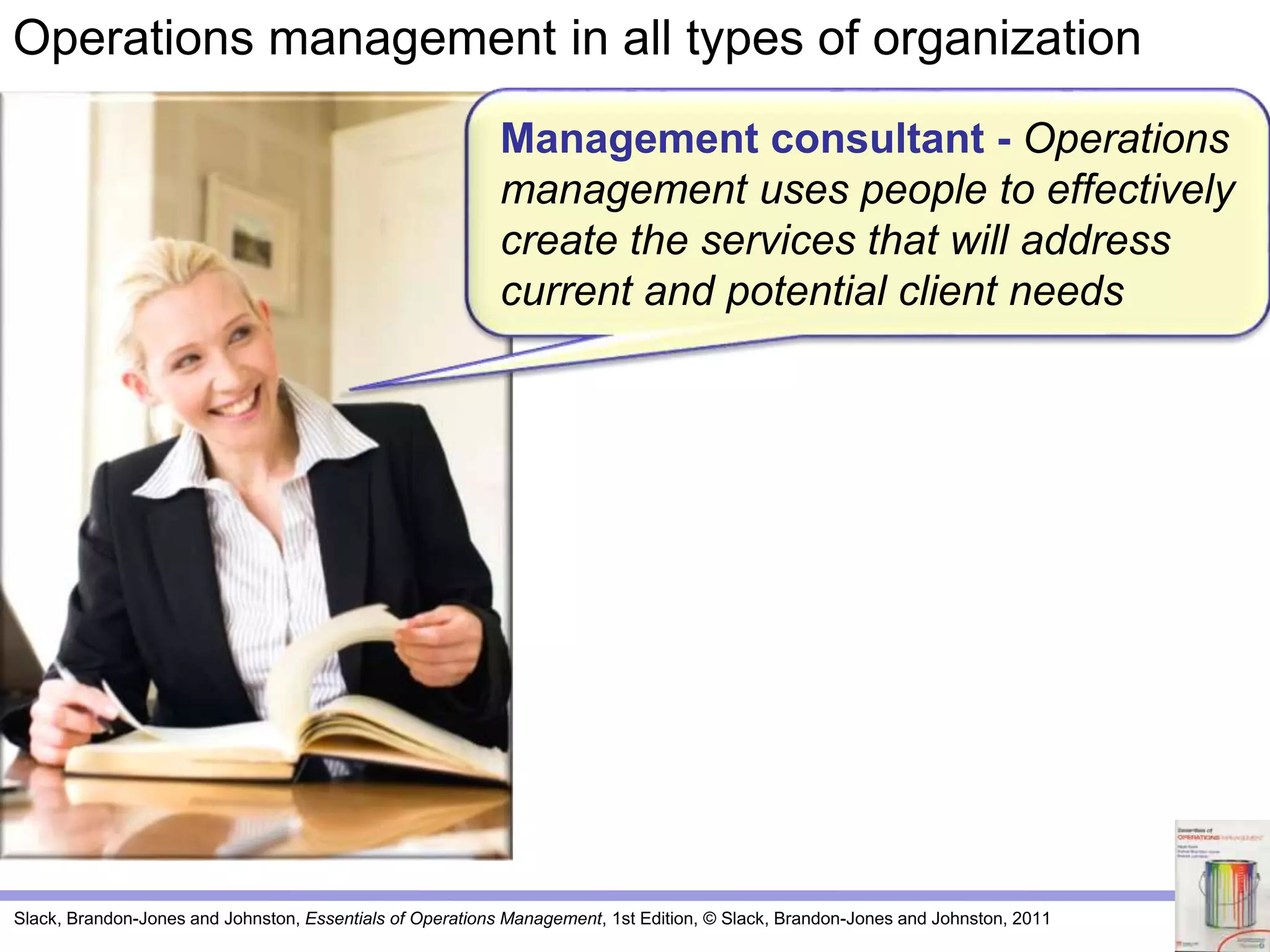 Slack, Brandon-Jones and Johnston, Essentials of Operations Management, 1st Edition, © Slack, Brandon-Jones and Johnston, 2011
Management consultant - Operations
management uses people to effectively
create the services that will address
current and potential client needs
Operations management in all types of organization
 