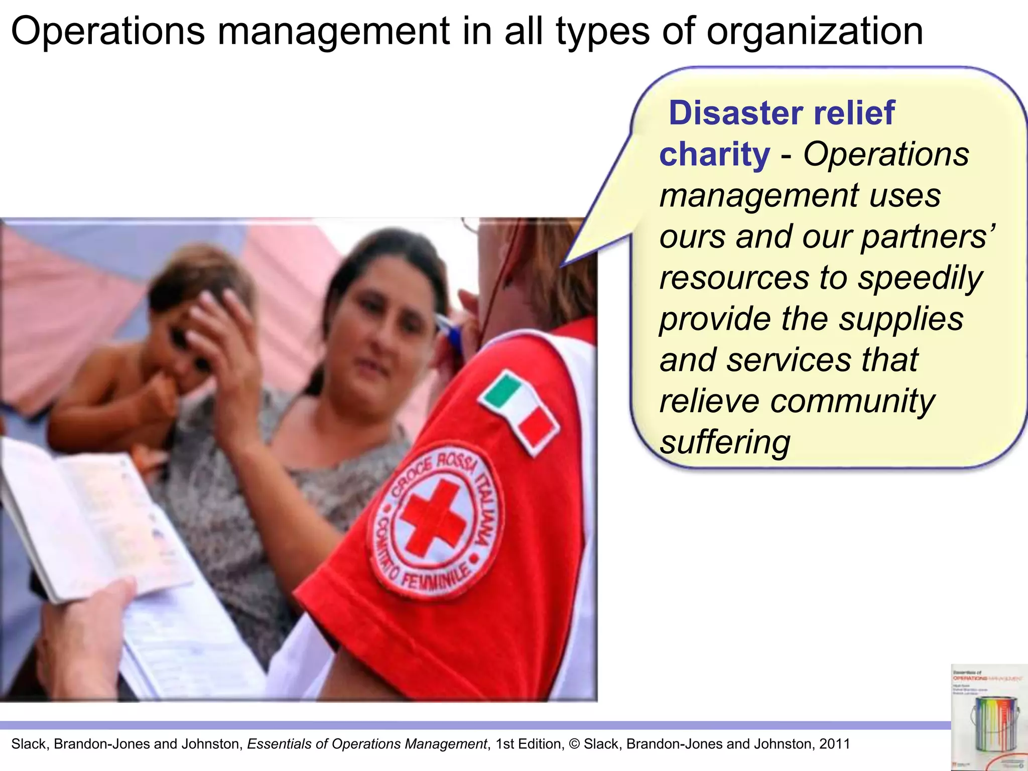 Slack, Brandon-Jones and Johnston, Essentials of Operations Management, 1st Edition, © Slack, Brandon-Jones and Johnston, 2011
Disaster relief
charity - Operations
management uses
ours and our partners’
resources to speedily
provide the supplies
and services that
relieve community
suffering
Operations management in all types of organization
 