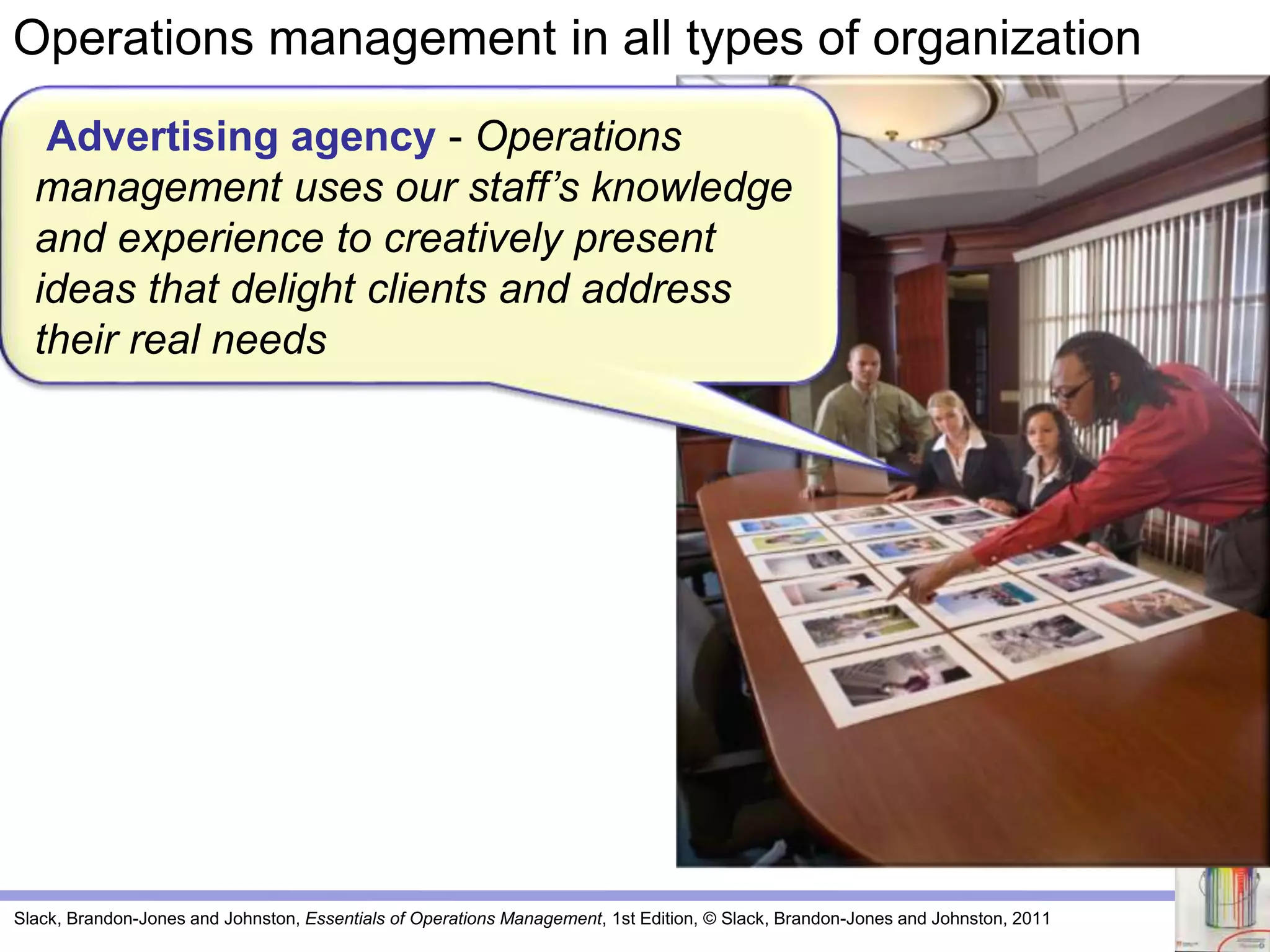 Slack, Brandon-Jones and Johnston, Essentials of Operations Management, 1st Edition, © Slack, Brandon-Jones and Johnston, 2011
Advertising agency - Operations
management uses our staff’s knowledge
and experience to creatively present
ideas that delight clients and address
their real needs
Operations management in all types of organization
 