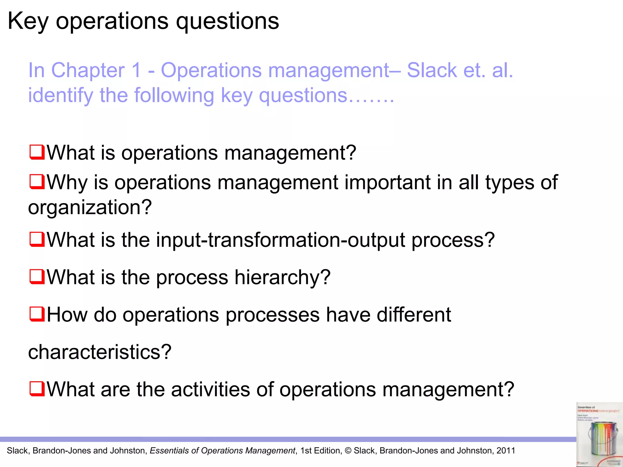 Slack, Brandon-Jones and Johnston, Essentials of Operations Management, 1st Edition, © Slack, Brandon-Jones and Johnston, 2011
In Chapter 1 - Operations management– Slack et. al.
identify the following key questions…….
What is operations management?
Why is operations management important in all types of
organization?
What is the input-transformation-output process?
What is the process hierarchy?
How do operations processes have different
characteristics?
What are the activities of operations management?
Key operations questions
 