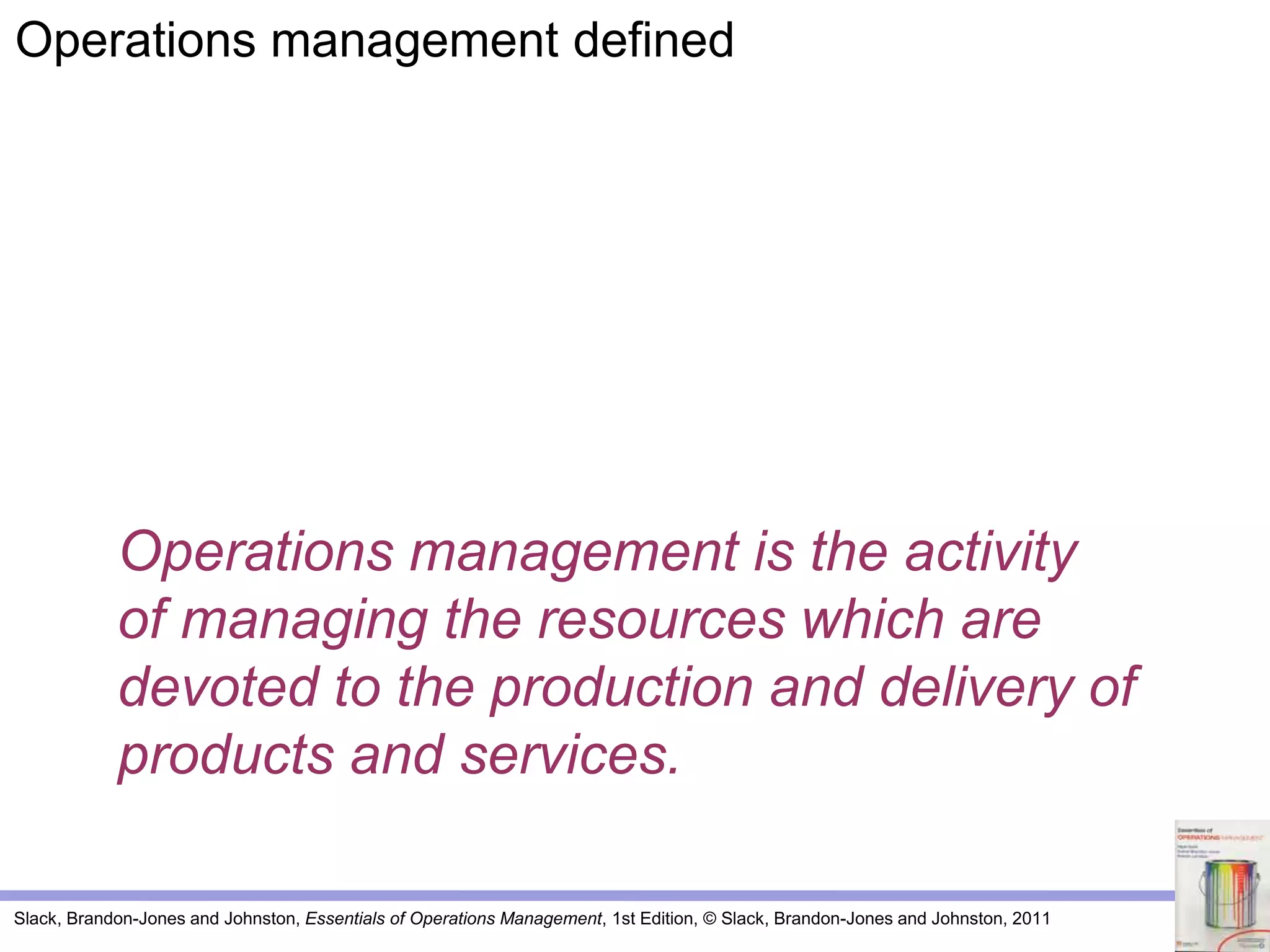 Slack, Brandon-Jones and Johnston, Essentials of Operations Management, 1st Edition, © Slack, Brandon-Jones and Johnston, 2011
Operations management is the activity
of managing the resources which are
devoted to the production and delivery of
products and services.
Operations management defined
 