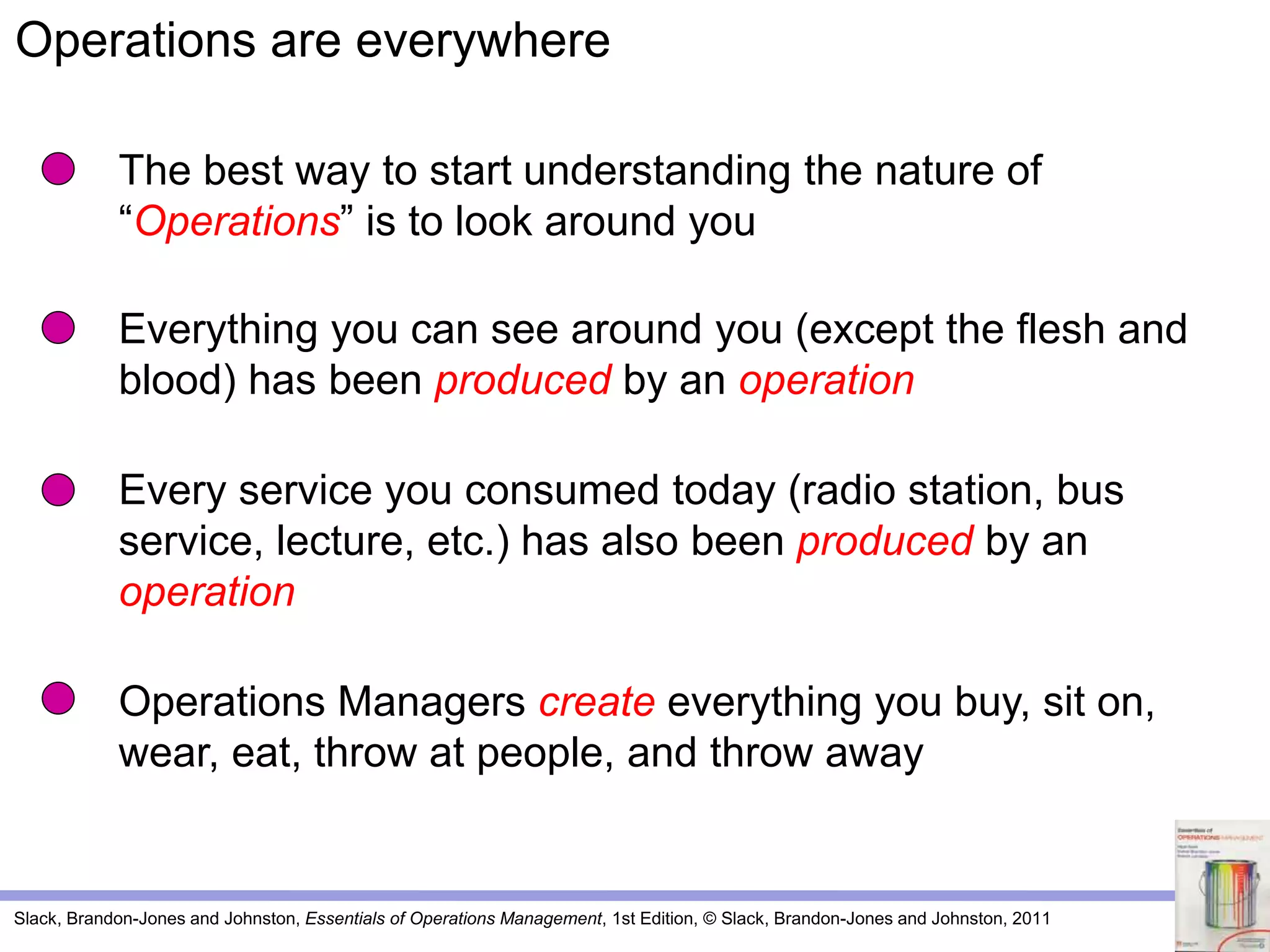 Slack, Brandon-Jones and Johnston, Essentials of Operations Management, 1st Edition, © Slack, Brandon-Jones and Johnston, 2011
The best way to start understanding the nature of
“Operations” is to look around you
Everything you can see around you (except the flesh and
blood) has been produced by an operation
Every service you consumed today (radio station, bus
service, lecture, etc.) has also been produced by an
operation
Operations Managers create everything you buy, sit on,
wear, eat, throw at people, and throw away
Operations are everywhere
 