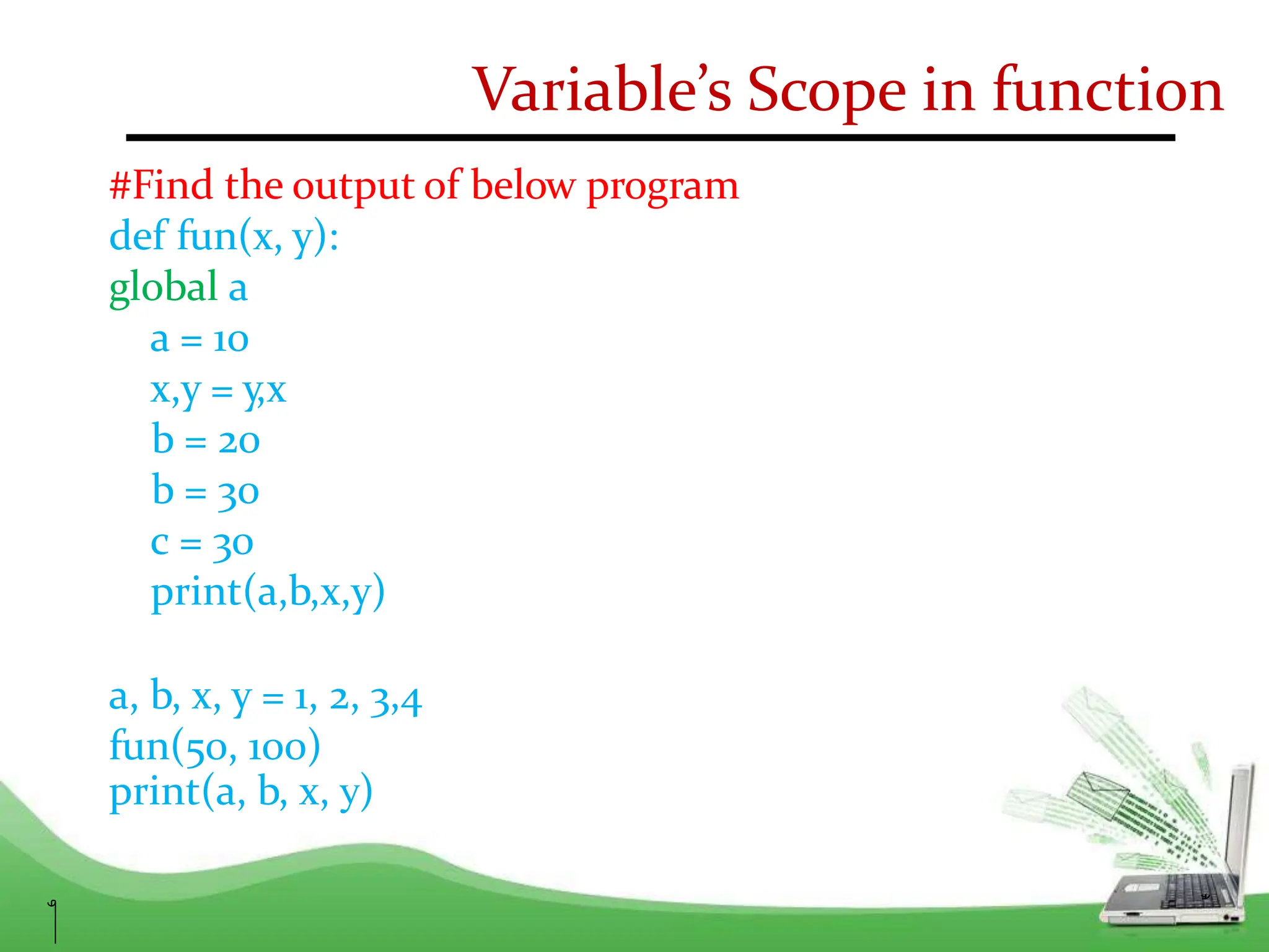 Variable’s Scope in function
#Find the output of below program
def fun(x, y):
global a
a = 10
x,y = y,x
b = 20
b = 30
c = 30
print(a,b,x,y)
a, b, x, y = 1, 2, 3,4
fun(50, 100)
print(a, b, x, y)
 
