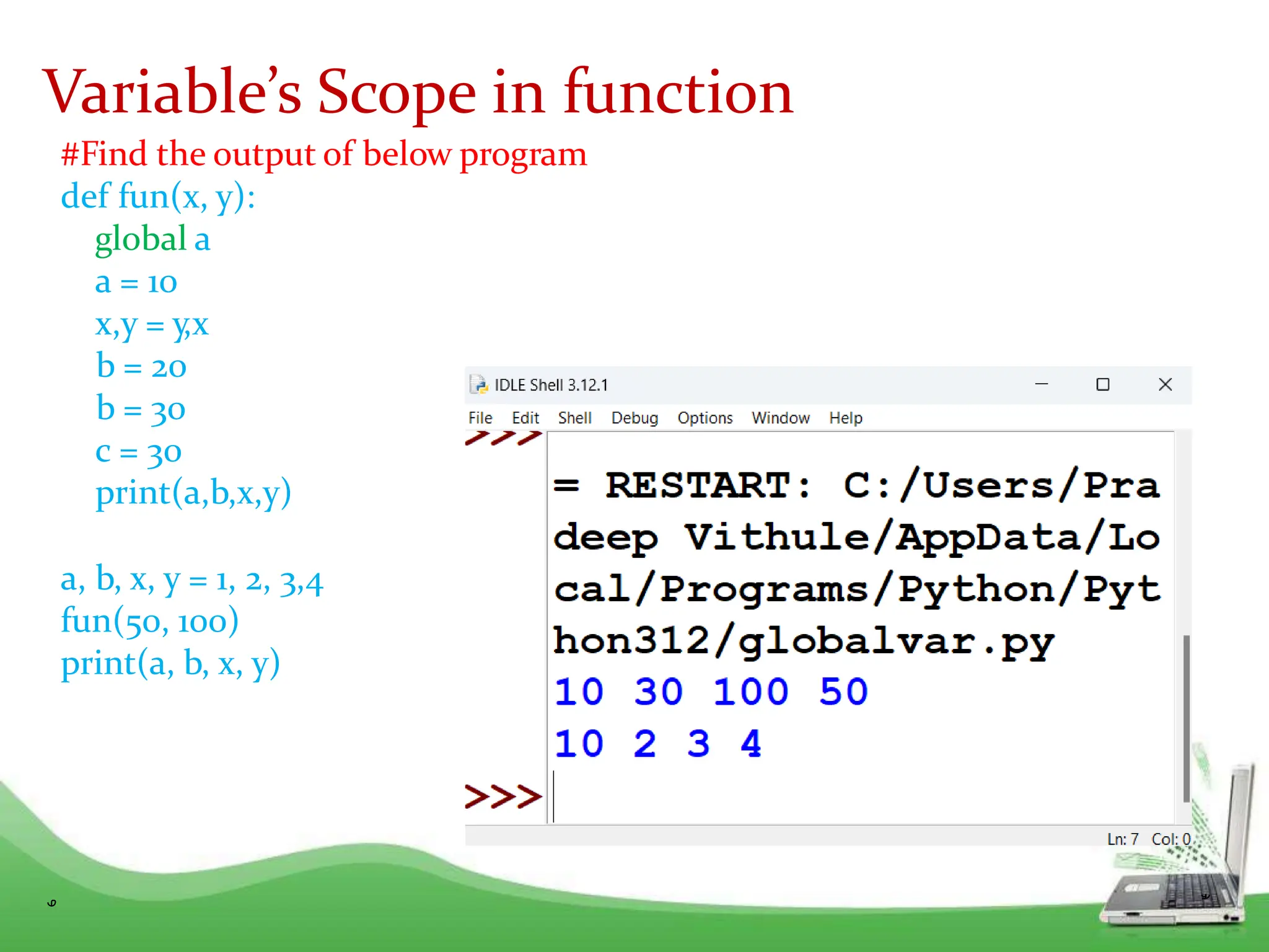#Find the output of below program
def fun(x, y):
global a
a = 10
x,y = y,x
b = 20
b = 30
c = 30
print(a,b,x,y)
a, b, x, y = 1, 2, 3,4
fun(50, 100)
print(a, b, x, y)
Variable’s Scope in function
 