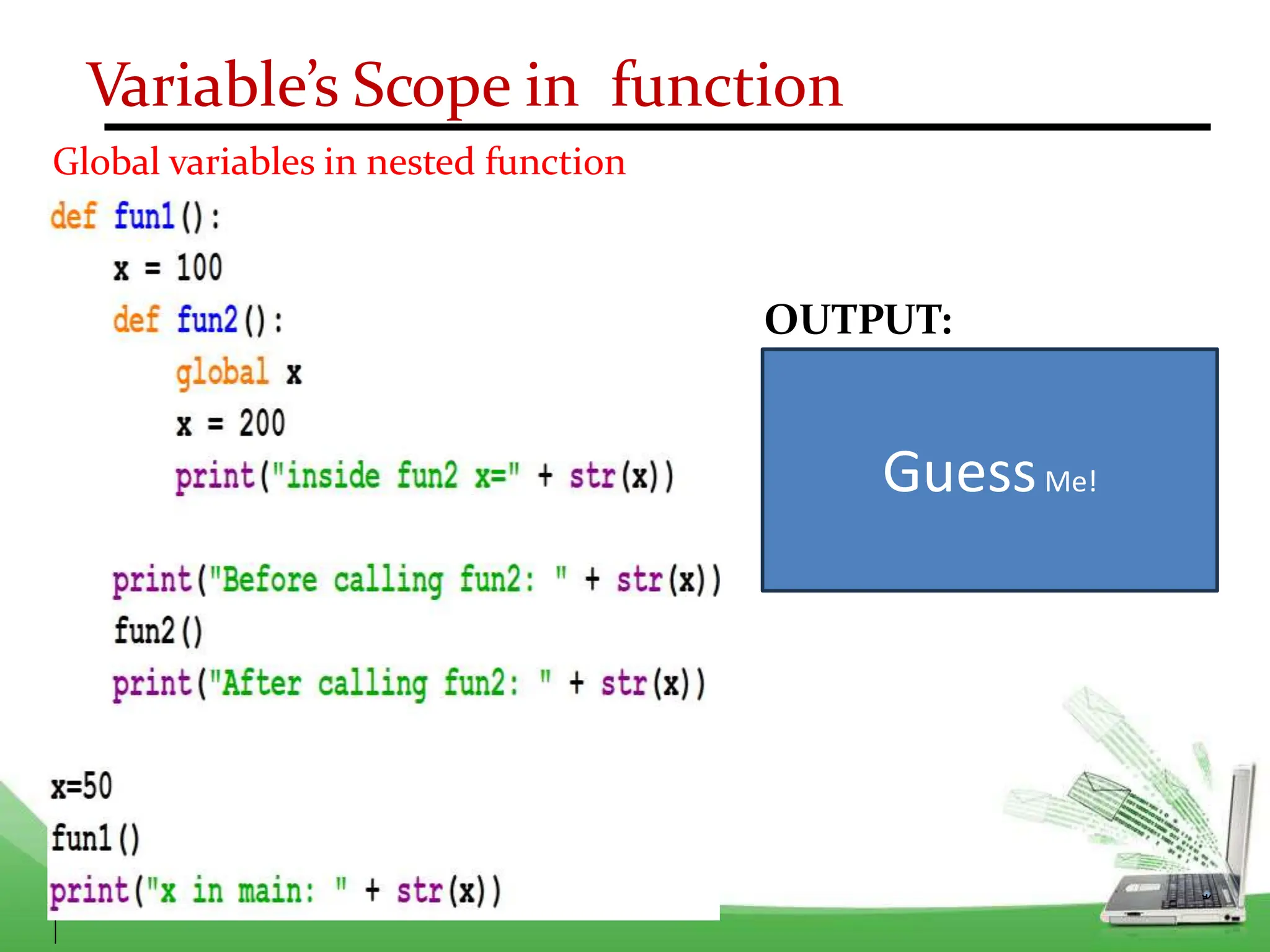 Variable’s Scope in function
Global variables in nested function
OUTPUT:
Before calling fun2 : 100
Inside fun2 x= 200
After calling fun2 : 100
x in main: 200
GuessMe!
 