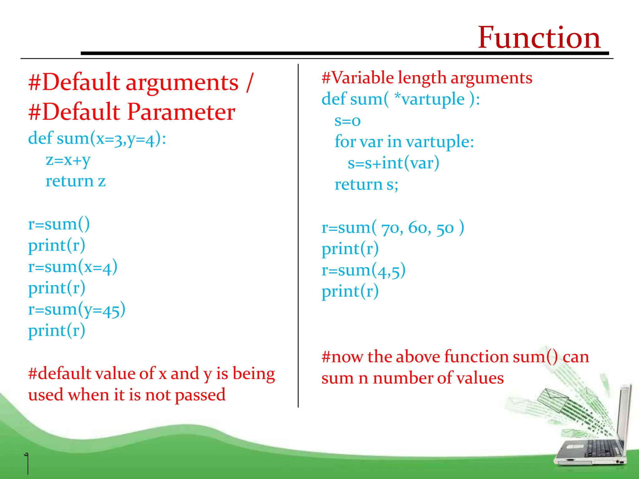 Function
#Default arguments /
#Default Parameter
def sum(x=3,y=4):
z=x+y
return z
r=sum()
print(r)
r=sum(x=4)
print(r)
r=sum(y=45)
print(r)
#default value of x and y is being
used when it is not passed
#Variable length arguments
def sum( *vartuple ):
s=0
for var in vartuple:
s=s+int(var)
return s;
r=sum( 70, 60, 50 )
print(r)
r=sum(4,5)
print(r)
#now the above function sum() can
sum n number of values
 