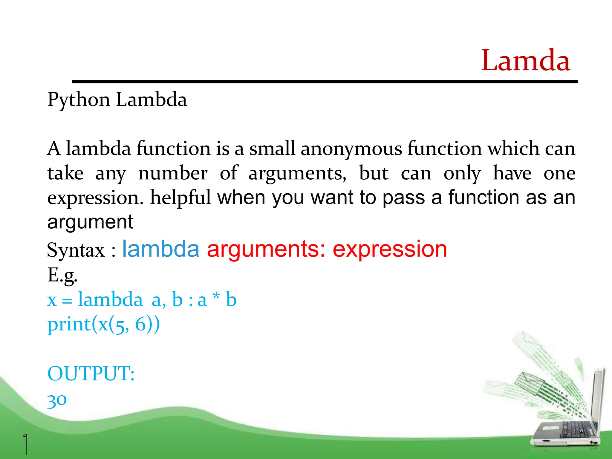 Lamda
Python Lambda
A lambda function is a small anonymous function which can
take any number of arguments, but can only have one
expression. helpful when you want to pass a function as an
argument
Syntax : lambda arguments: expression
E.g.
x = lambda a, b : a * b
print(x(5, 6))
OUTPUT:
30
 