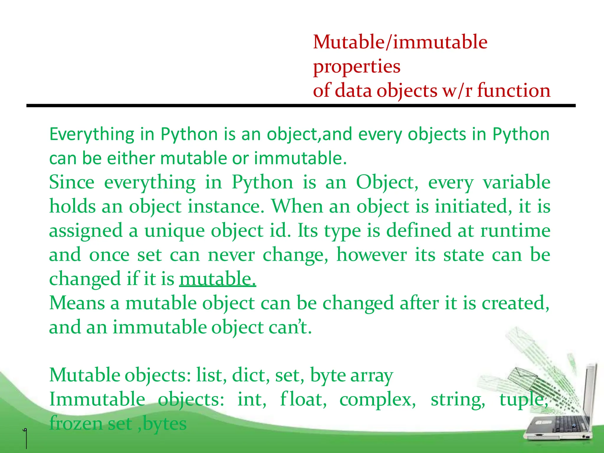 Mutable/immutable
properties
of data objects w/r function
Everything in Python is an object,and every objects in Python
can be either mutable or immutable.
Since everything in Python is an Object, every variable
holds an object instance. When an object is initiated, it is
assigned a unique object id. Its type is defined at runtime
and once set can never change, however its state can be
changed if it is mutable.
Means a mutable object can be changed after it is created,
and an immutable object can’t.
Mutable objects: list, dict, set, byte array
Immutable objects: int, f loat, complex,
frozen set ,bytes
string, tuple,
 