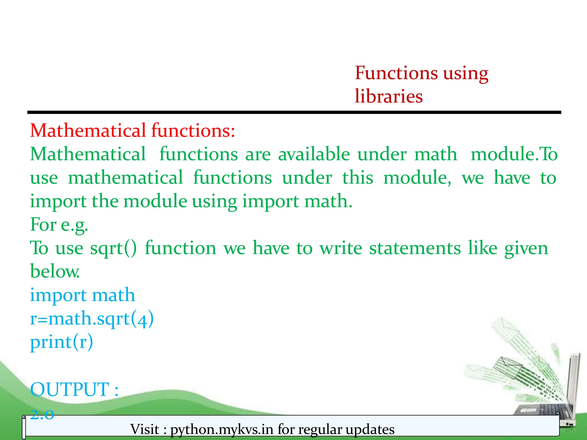 Functions using
libraries
Mathematical functions:
Mathematical functions are available under math module.To
use mathematical functions under this module, we have to
import the module using import math.
For e.g.
To use sqrt() function we have to write statements like given
below
.
import math
r=math.sqrt(4)
print(r)
OUTPUT :
2.0
Visit : python.mykvs.in for regular updates
 