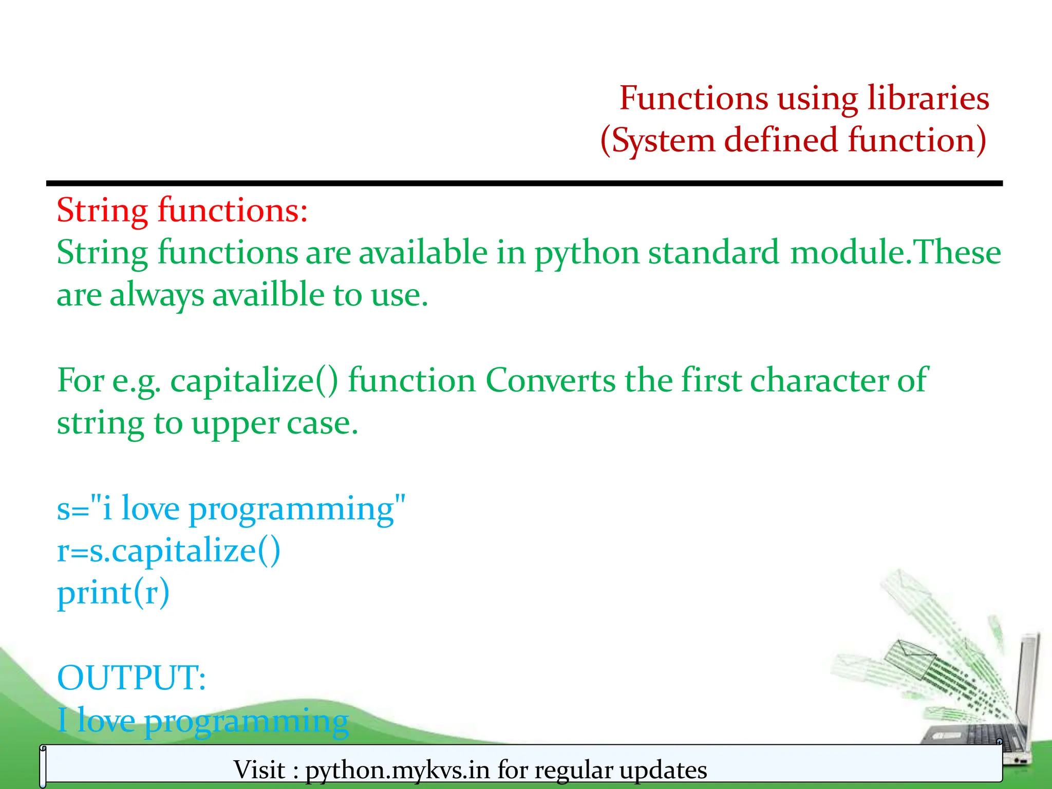Functions using libraries
(System defined function)
String functions:
String functions are available in python standard module.These
are always availble to use.
For e.g. capitalize() function Converts the first character of
string to upper case.
s="i love programming"
r=s.capitalize()
print(r)
OUTPUT:
I love programming
Visit : python.mykvs.in for regular updates
 