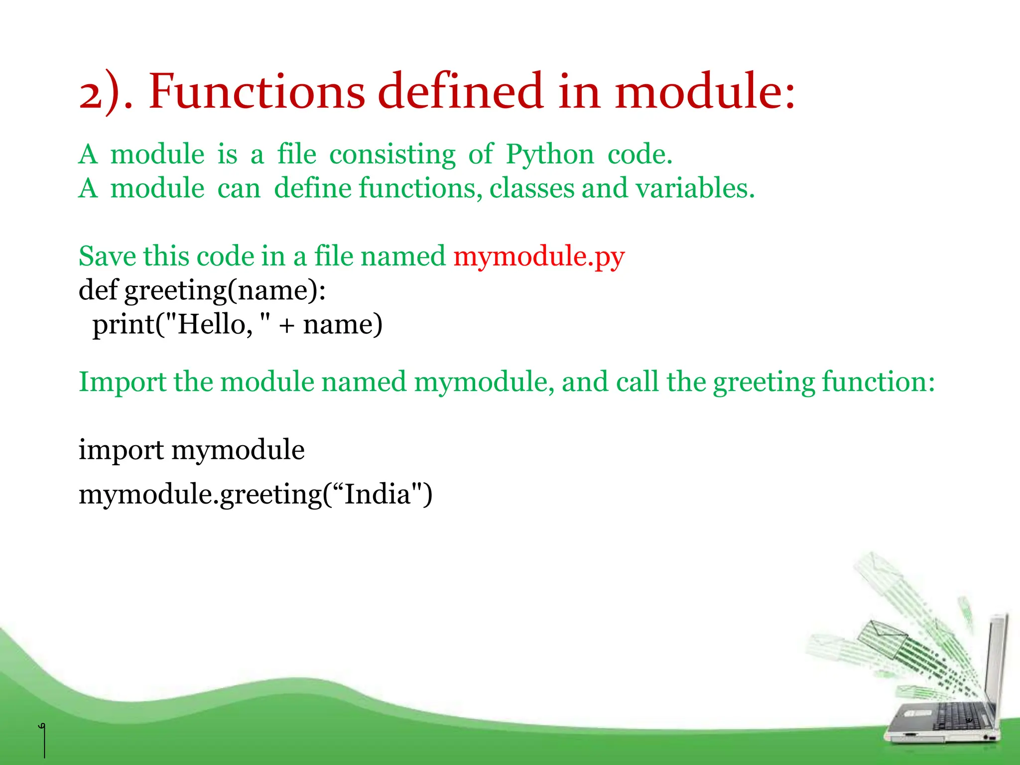 2). Functions defined in module:
A module is a file consisting of Python code.
A module can define functions, classes and variables.
Save this code in a file named mymodule.py
def greeting(name):
print("Hello, " + name)
Import the module named mymodule, and call the greeting function:
import mymodule
mymodule.greeting(“India")
 