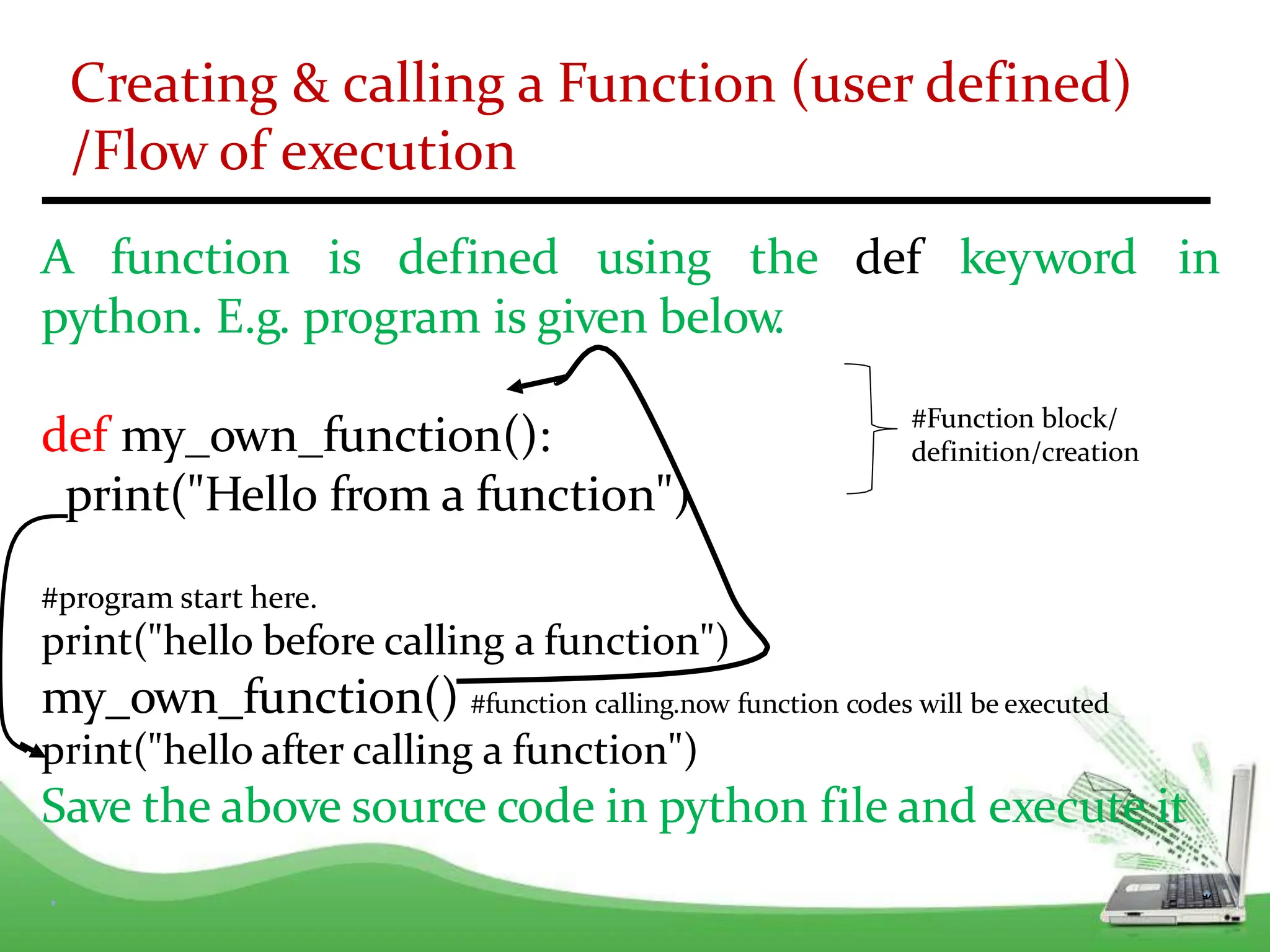 Creating & calling a Function (user defined)
/Flow of execution
A function is defined using the
python. E.g. program is given below
.
def keyword in
def my_own_function():
print("Hello from a function")
#program start here.
print("hello before calling a function")
my_own_function() #function calling.now function codes will be executed
print("hello after calling a function")
Save the above source code in python file and execute it
#Function block/
definition/creation
 