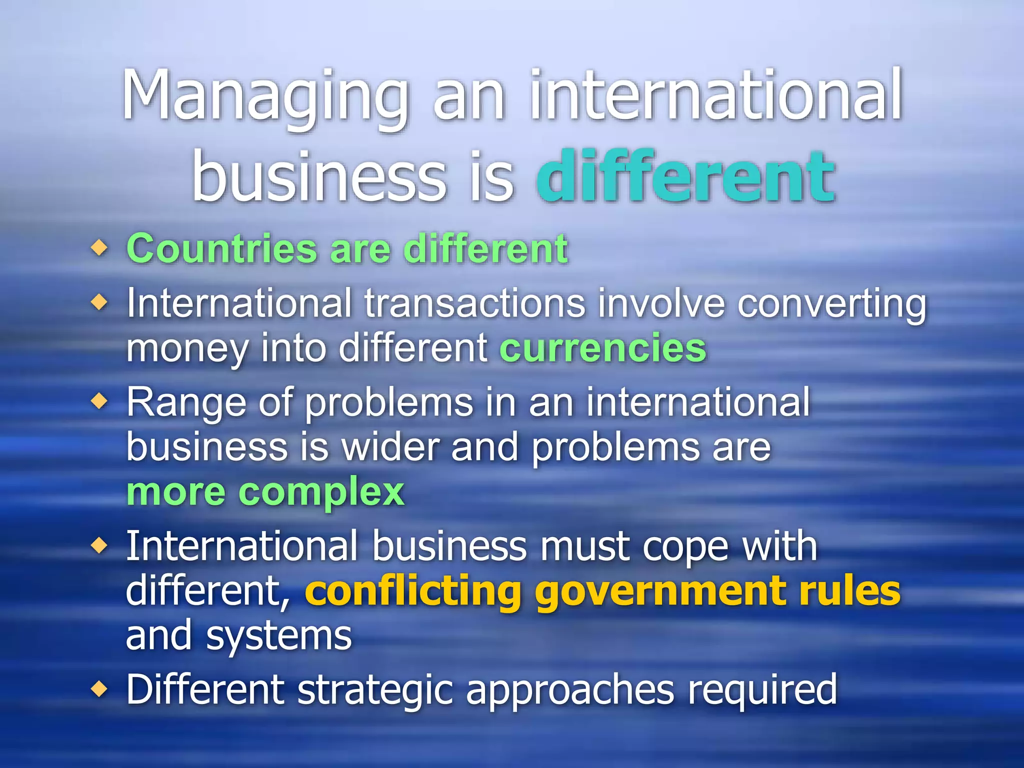 Managing an international
business is different
 Countries are different
 International transactions involve converting
money into different currencies
 Range of problems in an international
business is wider and problems are
more complex
 International business must cope with
different, conflicting government rules
and systems
 Different strategic approaches required
 