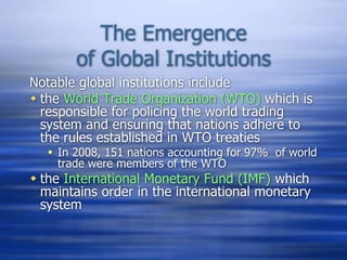 The Emergence
of Global Institutions
Notable global institutions include
 the World Trade Organization (WTO) which is
responsible for policing the world trading
system and ensuring that nations adhere to
the rules established in WTO treaties
 In 2008, 151 nations accounting for 97% of world
trade were members of the WTO
 the International Monetary Fund (IMF) which
maintains order in the international monetary
system
 