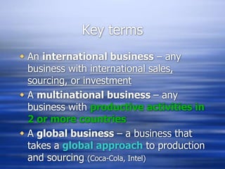 Key terms
 An international business – any
business with international sales,
sourcing, or investment
 A multinational business – any
business with productive activities in
2 or more countries
 A global business – a business that
takes a global approach to production
and sourcing (Coca-Cola, Intel)
 