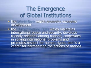 The Emergence
of Global Institutions
 the World Bank which promotes economic
development
 the United Nations (UN) which maintains
international peace and security, develops
friendly relations among nations, cooperates
in solving international problems and
promotes respect for human rights, and is a
center for harmonizing the actions of nations
 