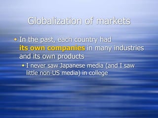 Globalization of markets
 In the past, each country had
its own companies in many industries
and its own products
 I never saw Japanese media (and I saw
little non-US media) in college
 