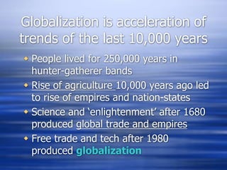 Globalization is acceleration of
trends of the last 10,000 years
 People lived for 250,000 years in
hunter-gatherer bands
 Rise of agriculture 10,000 years ago led
to rise of empires and nation-states
 Science and ‘enlightenment’ after 1680
produced global trade and empires
 Free trade and tech after 1980
produced globalization
 