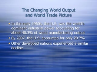 The Changing World Output
and World Trade Picture
 In the early 1960s, the U.S. was the world's
dominant industrial power accounting for
about 40.3% of world manufacturing output
 By 2007, the U.S. accounted for only 20.7%
 Other developed nations experienced a similar
decline
 
