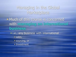 Managing in the Global
Marketplace
 Much of this course is concerned
with managing an international
business
 i.e., any business with international
 sales,
 sourcing, or
 Investment
 
