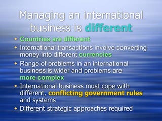 Managing an international
business is different
 Countries are different
 International transactions involve converting
money into different currencies
 Range of problems in an international
business is wider and problems are
more complex
 International business must cope with
different, conflicting government rules
and systems
 Different strategic approaches required
 