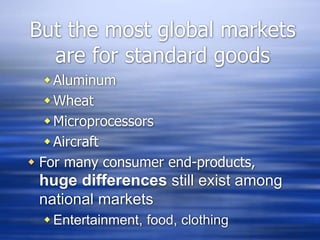 But the most global markets
are for standard goods
Aluminum
Wheat
Microprocessors
Aircraft
 For many consumer end-products,
huge differences still exist among
national markets
 Entertainment, food, clothing
 