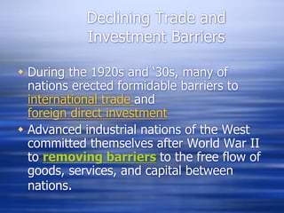 Declining Trade and
Investment Barriers
 During the 1920s and ‘30s, many of
nations erected formidable barriers to
international trade and
foreign direct investment
 Advanced industrial nations of the West
committed themselves after World War II
to removing barriers to the free flow of
goods, services, and capital between
nations.
 