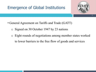 • General Agreement on Tariffs and Trade (GATT)
o Signed on 30 October 1947 by 23 nations
o Eight rounds of negotiations among member states worked
to lower barriers to the free flow of goods and services
Emergence of Global Institutions
12
 