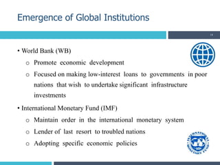 • World Bank (WB)
o Promote economic development
o Focused on making low-interest loans to governments in poor
nations that wish to undertake significant infrastructure
investments
• International Monetary Fund (IMF)
o Maintain order in the international monetary system
o Lender of last resort to troubled nations
o Adopting specific economic policies
Emergence of Global Institutions
14
 
