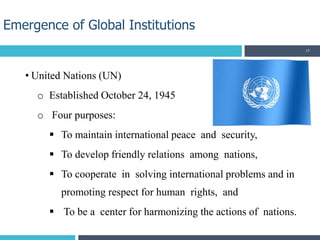 • United Nations (UN)
o Established October 24, 1945
o Four purposes:
 To maintain international peace and security,
 To develop friendly relations among nations,
 To cooperate in solving international problems and in
promoting respect for human rights, and
 To be a center for harmonizing the actions of nations.
Emergence of Global Institutions
15
 