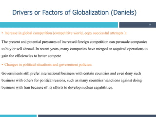 • Increase in global competition (competitive world, copy successful attempts ):
The present and potential pressures of increased foreign competition can persuade companies
to buy or sell abroad. In recent years, many companies have merged or acquired operations to
gain the efficiencies to better compete
• Changes in political situations and government policies:
Governments still prefer international business with certain countries and even deny such
business with others for political reasons, such as many countries’ sanctions against doing
business with Iran because of its efforts to develop nuclear capabilities.
Drivers or Factors of Globalization (Daniels)
19
 