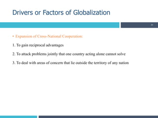 • Expansion of Cross-National Cooperation:
1. To gain reciprocal advantages
2. To attack problems jointly that one country acting alone cannot solve
3. To deal with areas of concern that lie outside the territory of any nation
Drivers or Factors of Globalization
20
 