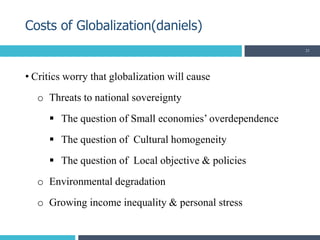• Critics worry that globalization will cause
o Threats to national sovereignty
 The question of Small economies’ overdependence
 The question of Cultural homogeneity
 The question of Local objective & policies
o Environmental degradation
o Growing income inequality & personal stress
Costs of Globalization(daniels)
21
 