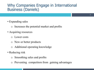 • Expanding sales
o Increases the potential market and profits
• Acquiring resources
o Lower costs
o New or better products
o Additional operating knowledge
• Reducing risk
o Smoothing sales and profits
o Preventing competitors from gaining advantages
Why Companies Engage in International
Business (Daniels)
22
 