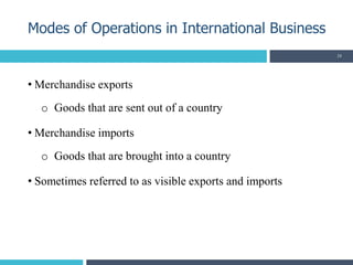 • Merchandise exports
o Goods that are sent out of a country
• Merchandise imports
o Goods that are brought into a country
• Sometimes referred to as visible exports and imports
Modes of Operations in International Business
24
 