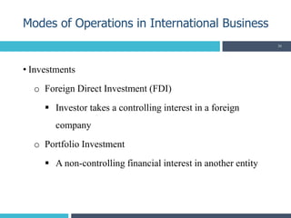 • Investments
o Foreign Direct Investment (FDI)
 Investor takes a controlling interest in a foreign
company
o Portfolio Investment
 A non-controlling financial interest in another entity
Modes of Operations in International Business
26
 