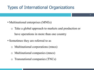 • Multinational enterprises (MNEs)
o Take a global approach to markets and production or
have operations in more than one country
• Sometimes they are referred to as
o Multinational corporations (mncs)
o Multinational companies (mncs)
o Transnational companies (TNCs)
Types of International Organizations
28
 