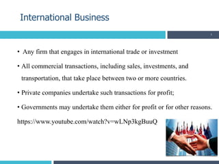 • Any firm that engages in international trade or investment
• All commercial transactions, including sales, investments, and
transportation, that take place between two or more countries.
• Private companies undertake such transactions for profit;
• Governments may undertake them either for profit or for other reasons.
https://www.youtube.com/watch?v=wLNp3kgBuuQ
International Business
3
 