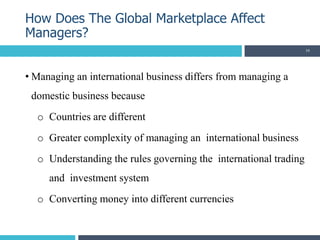 • Managing an international business differs from managing a
domestic business because
o Countries are different
o Greater complexity of managing an international business
o Understanding the rules governing the international trading
and investment system
o Converting money into different currencies
How Does The Global Marketplace Affect
Managers?
34
 