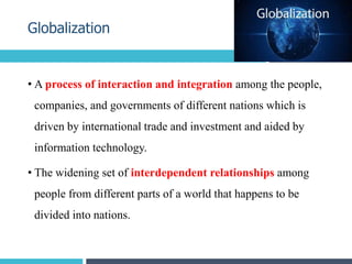 • A process of interaction and integration among the people,
companies, and governments of different nations which is
driven by international trade and investment and aided by
information technology.
• The widening set of interdependent relationships among
people from different parts of a world that happens to be
divided into nations.
Globalization
4
 