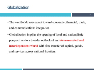 • The worldwide movement toward economic, financial, trade,
and communications integration.
• Globalization implies the opening of local and nationalistic
perspectives to a broader outlook of an interconnected and
interdependent world with free transfer of capital, goods,
and services across national frontiers.
Globalization
5
 