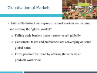 • Historically distinct and separate national markets are merging
and creating the “global market”
o Falling trade barriers make it easier to sell globally
o Consumers’ tastes and preferences are converging on some
global norm
o Firms promote the trend by offering the same basic
products worldwide
Globalization of Markets
8
 
