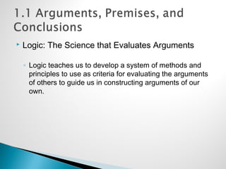  Logic: The Science that Evaluates Arguments
◦ Logic teaches us to develop a system of methods and
principles to use as criteria for evaluating the arguments
of others to guide us in constructing arguments of our
own.
 