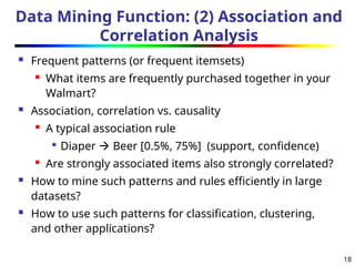 18
Data Mining Function: (2) Association and
Correlation Analysis
 Frequent patterns (or frequent itemsets)
 What items are frequently purchased together in your
Walmart?
 Association, correlation vs. causality
 A typical association rule

Diaper  Beer [0.5%, 75%] (support, confidence)
 Are strongly associated items also strongly correlated?
 How to mine such patterns and rules efficiently in large
datasets?
 How to use such patterns for classification, clustering,
and other applications?
 