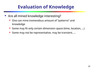 24
Evaluation of Knowledge
 Are all mined knowledge interesting?
 One can mine tremendous amount of “patterns” and
knowledge
 Some may fit only certain dimension space (time, location, …)
 Some may not be representative, may be transient, …
 