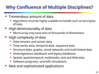 26
Why Confluence of Multiple Disciplines?
 Tremendous amount of data
 Algorithms must be highly scalable to handle such as tera-bytes
of data
 High-dimensionality of data
 Micro-array may have tens of thousands of dimensions
 High complexity of data
 Data streams and sensor data
 Time-series data, temporal data, sequence data
 Structure data, graphs, social networks and multi-linked data
 Heterogeneous databases and legacy databases
 Spatial, spatiotemporal, multimedia, text and Web data
 Software programs, scientific simulations
 New and sophisticated applications
 