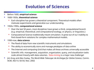 4
Evolution of Sciences
 Before 1600, empirical science
 1600-1950s, theoretical science

Each discipline has grown a theoretical component. Theoretical models often
motivate experiments and generalize our understanding.
 1950s-1990s, computational science

Over the last 50 years, most disciplines have grown a third, computational branch
(e.g. empirical, theoretical, and computational ecology, or physics, or linguistics.)

Computational Science traditionally meant simulation. It grew out of our inability to
find closed-form solutions for complex mathematical models.
 1990-now, data science

The flood of data from new scientific instruments and simulations

The ability to economically store and manage petabytes of data online

The Internet and computing Grid that makes all these archives universally accessible

Scientific info. management, acquisition, organization, query, and visualization tasks
scale almost linearly with data volumes. Data mining is a major new challenge!
 Jim Gray and Alex Szalay, The World Wide Telescope: An Archetype for Online Science, Comm.
ACM, 45(11): 50-54, Nov. 2002
 