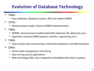5
Evolution of Database Technology
 1960s:
 Data collection, database creation, IMS and network DBMS
 1970s:
 Relational data model, relational DBMS implementation
 1980s:

RDBMS, advanced data models (extended-relational, OO, deductive, etc.)
 Application-oriented DBMS (spatial, scientific, engineering, etc.)
 1990s:
 Data mining, data warehousing, multimedia databases, and Web databases
 2000s

Stream data management and mining
 Data mining and its applications

Web technology (XML, data integration) and global information systems
 